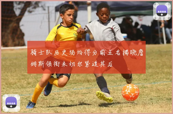 骑士队历史场均得分前五名揭晓詹姆斯领衔米切尔紧追其后