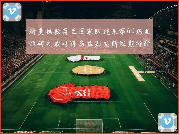 科曼执教荷兰国家队迎来第60场里程碑之战对阵乌兹别克斯坦期待新突破