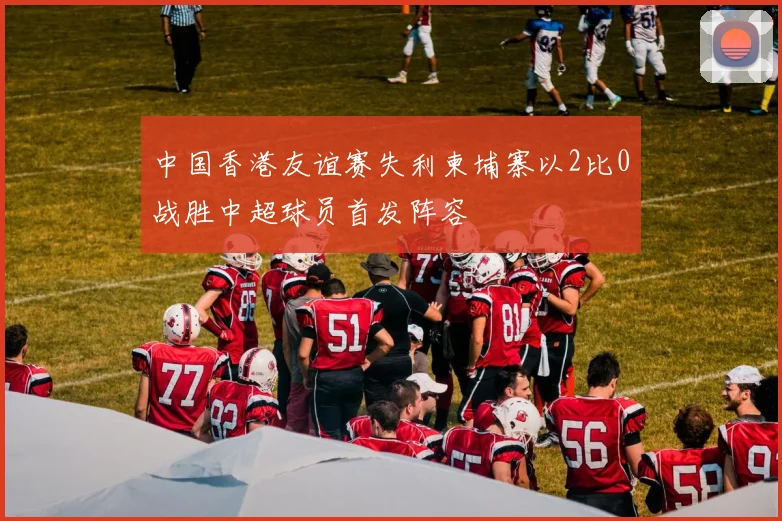 中国香港友谊赛失利柬埔寨以2比0战胜中超球员首发阵容