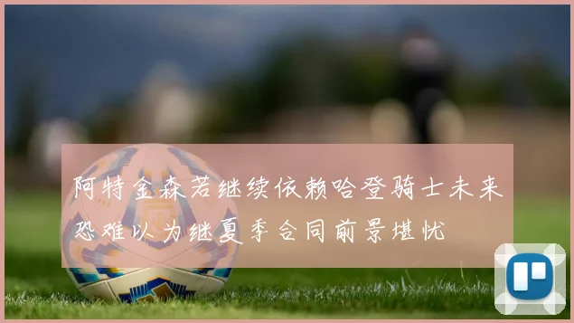 阿特金森若继续依赖哈登骑士未来恐难以为继夏季合同前景堪忧