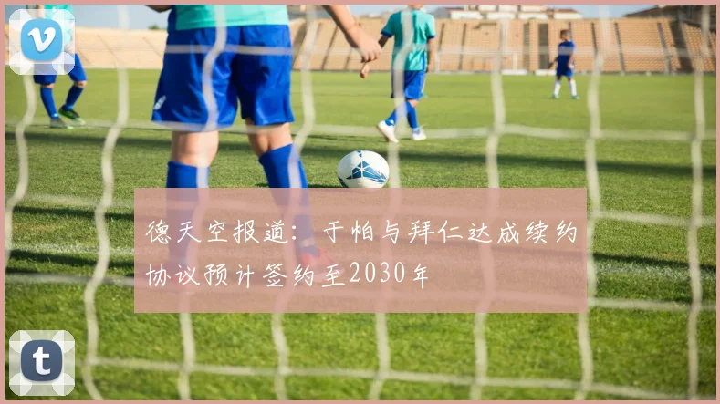 德天空报道：于帕与拜仁达成续约协议预计签约至2030年