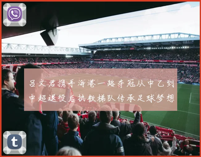 吕文君携手海港一路夺冠从中乙到中超退役后执教梯队传承足球梦想