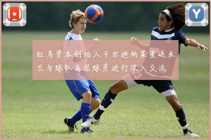 红鸟资本创始人卡尔迪纳莱重返米兰与球队高层球员进行深入交流