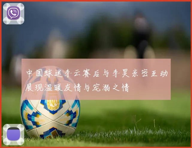 中国球迷李云赛后与李昊亲密互动展现温暖友情与宠溺之情