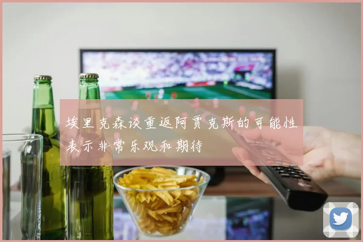 埃里克森谈重返阿贾克斯的可能性表示非常乐观和期待